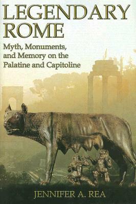 Legendary Rome: Myth, Monuments and Memory on the Palatine and Capitoline by Jennifer A. Rea