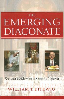 The Emerging Diaconate: Servant Leaders in a Servant Church by William T. Ditewig