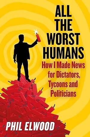 All The Worst Humans: How I Made News for Dictators, Tycoons and Politicians by Phil Elwood, Phil Elwood