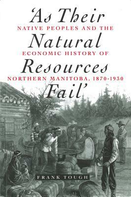 As Their Natural Resources Fail: Native Peoples and the Economic History of Northern Manitoba, 1870-1930 by Frank Tough