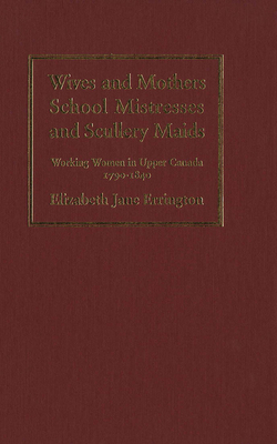 Wives and Mothers, School Mistresses and Scullery Maids: Working Women in Upper Canada, 1790-1840 by Elizabeth Jane Errington