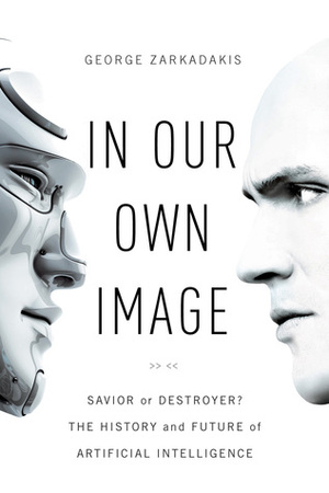 In Our Own Image: Savior or Destroyer? The History and Future of Artificial Intelligence by George Zarkadakis