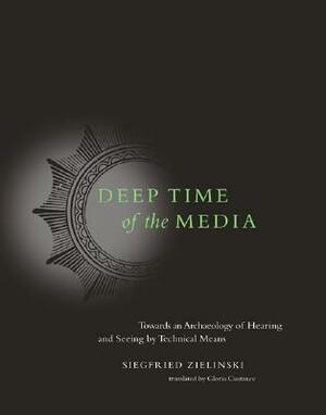 Deep Time of the Media: Toward an Archaeology of Hearing and Seeing by Technical Means by Siegfried Zielinski