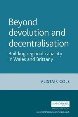 Beyond Devolution and Decentralisation: Building Regional Capacity in Wales and Brittany by Alistair Cole