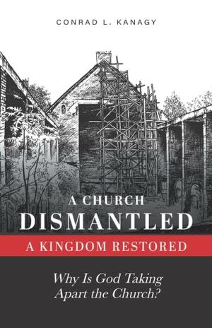 A Church Dismantled—A Kingdom Restored: Why Is God Taking Apart the Church? by Conrad Kanagy