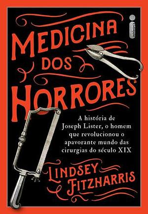 Medicina dos horrores: a história de Joseph Lister, o homem que revolucionou o apavorante mundo das cirurgias do século XIX by Lindsey Fitzharris