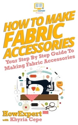 How To Make Fabric Accessories: Your Step-By-Step Guide To Making Fabric Accessories by Khyria Cepe, Howexpert Press