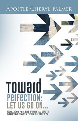 Towards Perfection: Let Us Go On: Foundational Principles of Faith that Lead to Everlasting Change in the Lives of Believers by Cheryl Palmer