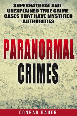 Paranormal Crimes: Supernatural and Unexplained True Crime Cases that Have Mystified Authorities by Conrad Bauer