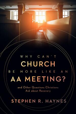 Why Can't Church Be More Like an AA Meeting?: And Other Questions Christians Ask about Recovery by Stephen R. Haynes