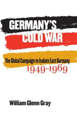 Germany's Cold War: The Global Campaign to Isolate East Germany, 1949-1969 by William Glenn Gray