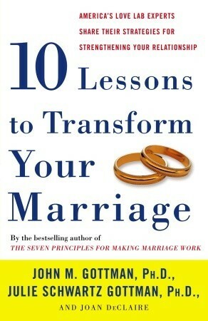 Ten Lessons to Transform Your Marriage: America's Love Lab Experts Share Their Strategies for Strengthening Your Relationship by Joan DeClaire, John Gottman, Julie Schwartz Gottman