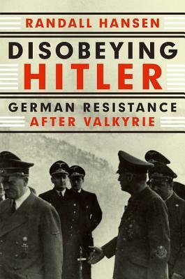 Disobeying Hitler: German Resistance After Valkyrie by Randall Hansen