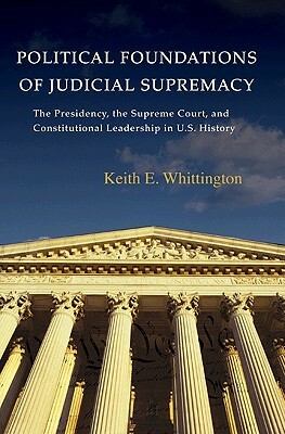 Political Foundations of Judicial Supremacy: The Presidency, the Supreme Court, and Constitutional Leadership in U.S. History by Keith E. Whittington