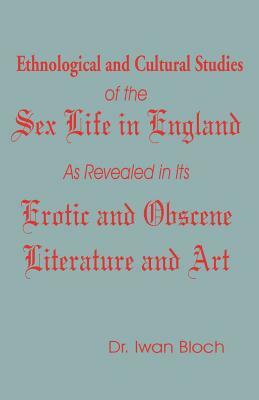 Ethnological and Cultural Studies of the Sex Life in England as Revealed in Its Erotic and Obscene Literature and Art by Iwan Bloch