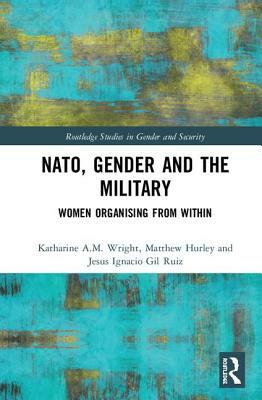 NATO, Gender and the Military: Women Organising from Within by Katharine A. M. Wright, Matthew Hurley, Jesus Ignacio Gil Ruiz