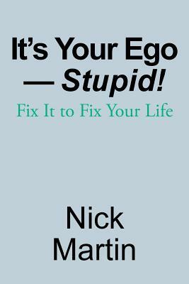 It's Your Ego-Stupid!: Fix It to Fix Your Life by Nick Martin