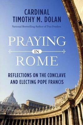 Praying in Rome: Reflections on the Conclave and Electing Pope Francis by Timothy M. Dolan