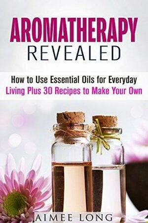 Aromatherapy Revealed: How to Use Essential Oils for Everyday Living Plus 30 Recipes to Make Your Own by Aimee Long