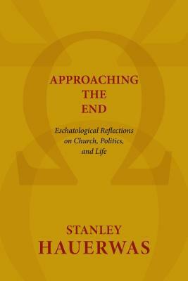 Approaching the End: Eschatological Reflections on Church, Politics, and Life by Stanley Hauerwas