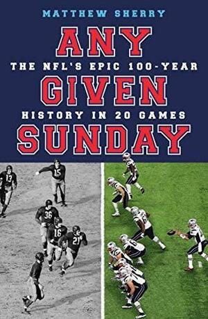 Any Given Sunday: The NFL's Epic 100-Year History in 20 Games by Matthew Sherry