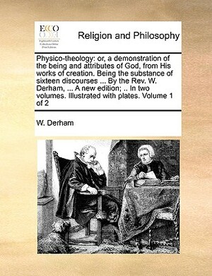 Physico-Theology: Or, a Demonstration of the Being and Attributes of God, from His Works of Creation. Being the Substance of Sixteen Dis by W. Derham