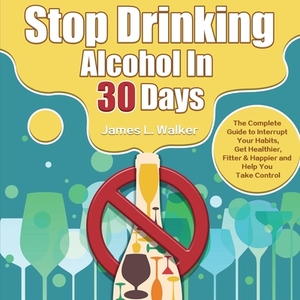 Stop Drinking Alcohol In 30 Days: The Complete Guide to Interrupt Your Habits, Get Healthier, Fitter & Happier and Help You Take Control by James Walker