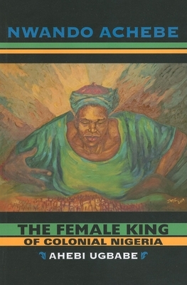 The Female King of Colonial Nigeria: Ahebi Ugbabe by Nwando Achebe