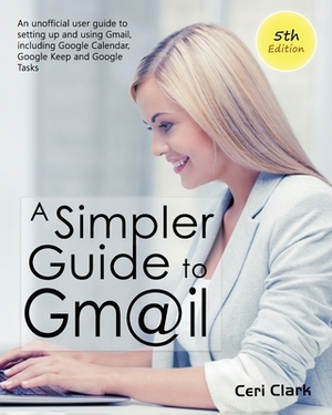 A Simpler Guide to Gmail 5th Edition: An Unofficial User Guide to Setting up and Using Gmail, Including Google Calendar, Google Keep and Google Tasks by Ceri Clark