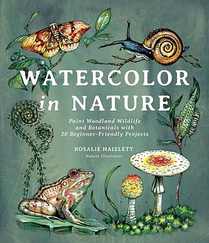 Watercolor in Nature: Paint Woodland Wildlife and Botanicals with 20 Beginner-Friendly Projects by Rosalie Haizlett