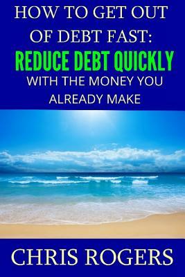 How to Get Out Of Debt Fast: Reduce Debt Quickly With The Money You Currently Make by Chris Rogers