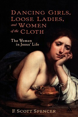 Dancing Girls, Loose Ladies, and Women of the Cloth: The Women in Jesus' Life by F. Scott Spencer