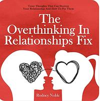 The Overthinking In Relationships Fix: Toxic Thoughts That Can Destroy Your Relationship And How To Fix Them by Rodney Noble
