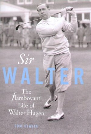 Sir Walter: The Flamboyant Life Of Walter Hagen by Tom Clavin