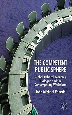 Competent Public Sphere: Global Political Economy, Dialogue and the Contemporary Workplace by John Michael Roberts