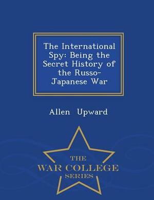 The International Spy: Being the Secret History of the Russo-Japanese War - War College Series by Allen Upward