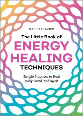 The Little Book of Energy Healing Techniques: Simple Practices to Heal Body, Mind, and Spirit by Karen Frazier