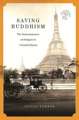 Saving Buddhism: The Impermanence of Religion in Colonial Burma by Alicia Turner