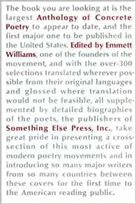 An Anthology of Concrete Poetry by Al Hansen, Edward Lucie Smith, bpNichol, Haroldo de Campos, Dom Sylvester Houédard, Carl Fernbach-Flarsheim, Cavan McCarthy, Yuksel Pazarkaya, Ronald Johnson, Enrique Uribe Valdivielso, Bob Cobbing, Décio Pignatari, André Thomkins, Adriano Spatola, Hansjörg Mayer, Eugen Gomringer, Carlo Belloli, Diter Rot, Daniel Spoerri, Ferdinand Kriwet, Ian Hamilton Finlay, Åke Hodell, Brion Gysin, Ernst Jandl, Ilse Garnier, Ronaldo Azeredo, Alain Arias-Misson, Josef Hiršal, Augusto de Campos, Paul De Vree, Max Bense, Claus Bremer, José Lino Grünewald, Torsten Ekbom, Hans-Jørgen Nielsen, Arrigo Lora-Totino, H.C. Artmann, Pedro Xisto, Mary Ellen Solt, Franco Verdi, Bengt Emil Johnson, Maurizio Nannucci, Jonathan Williams, Stephen Bann, Edgard Braga, Seiichi Niikuni, Carl Fredrik Reuterswärd, Fujitomi Yasuo, Franz Van Der Linde, Vagn Steen, Edwin Morgan, Gerhard Rühm, Reinhard Döhl, Luiz Angelo Pinto, Heinz Gappmayr, Helmut Heißenbüttel, Aram Saroyan, Václav Havel, Vlademir Dias Pino, Friedrich Achleitner, Hiro Kamimura, Jackson Mac Low, Ladislav Novák, John Furnival, Ludwig Gosewitz, John J. Sharkey, Öyvind Fahlström, Matthias Goeritz, Jiří Kolář, Franz Mon, Pierre Garnier, Kitasono Katue, Carl Friedrich Claus, Larry Freifeld, Henri Chopin, Bohumila Grögerová, Emmett Williams