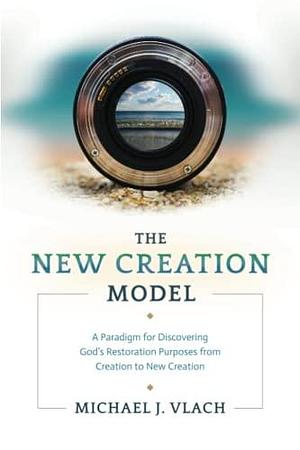 The New Creation Model: A Paradigm for Discovering God's Restoration Purposes from Creation to New Creation by Michael J. Vlach, Michael J. Vlach