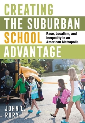 Creating the Suburban School Advantage: Race, Localism, and Inequality in an American Metropolis by John L. Rury