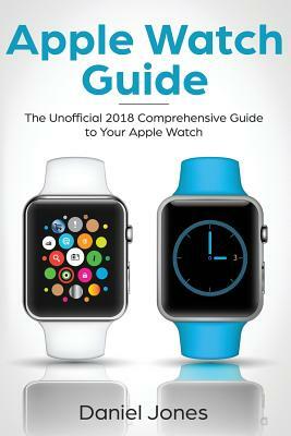 Apple Watch Guide: The Unofficial 2018 Comprehensive Guide to Your Apple Watch by Daniel Jones