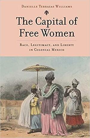 The Capital of Free Women: Race, Legitimacy, and Liberty in Colonial Mexico by Danielle Terrazas Williams