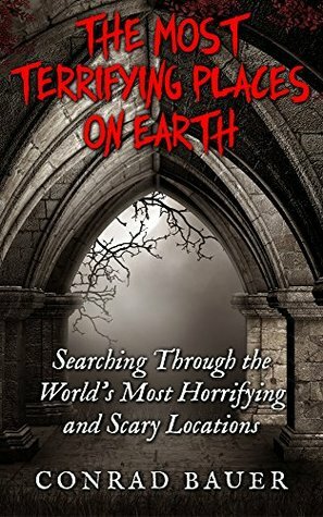 The Most Terrifying Places on Earth: Searching Through the World's Most Horrifying and Scary Locations by Conrad Bauer