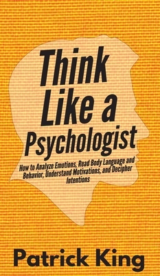 Think Like a Psychologist: How to Analyze Emotions, Read Body Language and Behavior, Understand Motivations, and Decipher Intentions by Patrick King