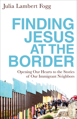 Finding Jesus at the Border: Opening Our Hearts to the Stories of Our Immigrant Neighbors by Julia Lambert Fogg