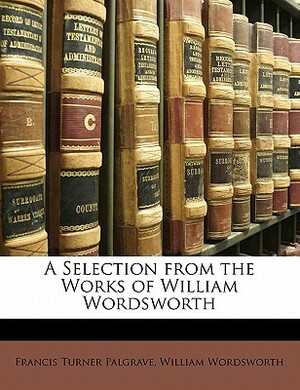 A Selection from the Works of William Wordsworth by William Wordsworth, Francis Turner Palgrave