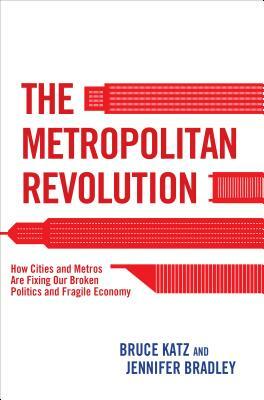 The Metropolitan Revolution: How Cities and Metros Are Fixing Our Broken Politics and Fragile Economy by Bruce Katz, Jennifer Bradley
