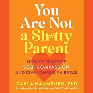 You Are Not a Sh*tty Parent: How to Practice Self-Compassion and Give Yourself a Break by Carla Naumburg