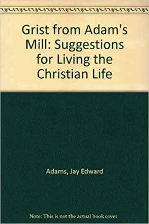 Grist From Adam's Mill: Suggestions For Living The Christian Life by Jay E. Adams